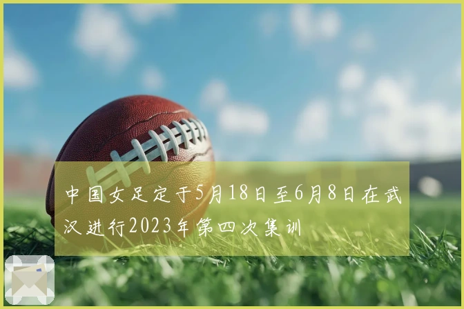 中国女足定于5月18日至6月8日在武汉进行2023年第四次集训