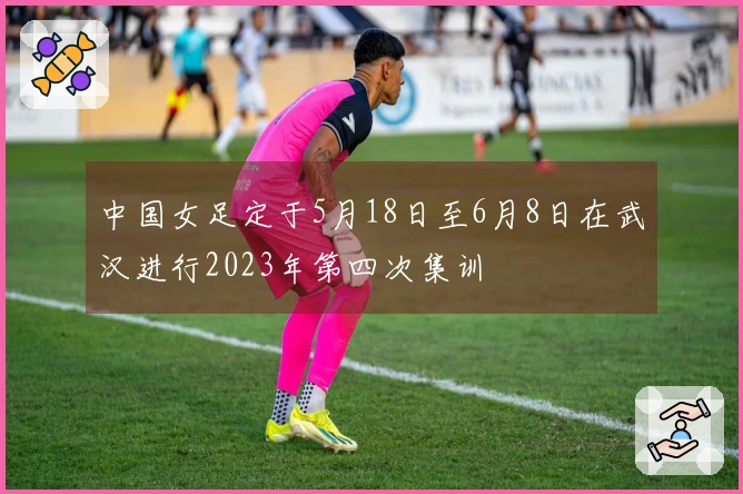 中国女足定于5月18日至6月8日在武汉进行2023年第四次集训